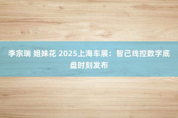 李宗瑞 姐妹花 2025上海车展：智己线控数字底盘时刻发布