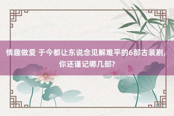 情趣做爱 于今都让东说念见解难平的6部古装剧， 你还谨记哪几部?