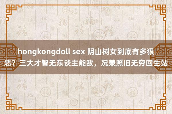 hongkongdoll sex 阴山树女到底有多狠恶？三大才智无东谈主能敌，况兼照旧无穷回生站