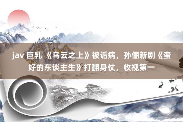 jav 巨乳 《乌云之上》被诟病，孙俪新剧《蛮好的东谈主生》打翻身仗，收视第一