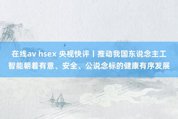 在线av hsex 央视快评丨推动我国东说念主工智能朝着有意、安全、公说念标的健康有序发展