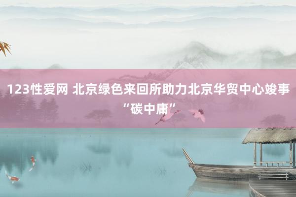 123性爱网 北京绿色来回所助力北京华贸中心竣事“碳中庸”