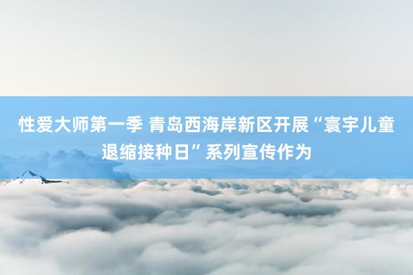 性爱大师第一季 青岛西海岸新区开展“寰宇儿童退缩接种日”系列宣传作为