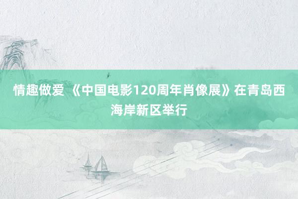 情趣做爱 《中国电影120周年肖像展》在青岛西海岸新区举行