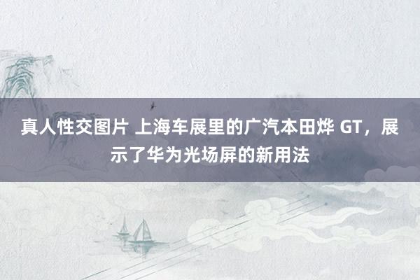 真人性交图片 上海车展里的广汽本田烨 GT，展示了华为光场屏的新用法