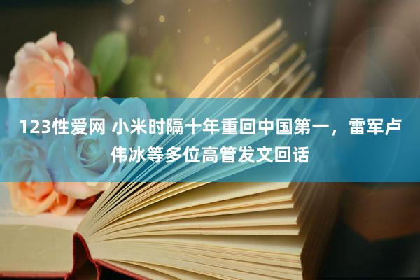 123性爱网 小米时隔十年重回中国第一，雷军卢伟冰等多位高管发文回话