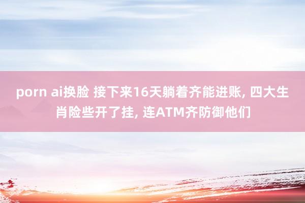 porn ai换脸 接下来16天躺着齐能进账, 四大生肖险些开了挂, 连ATM齐防御他们