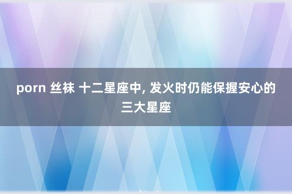 porn 丝袜 十二星座中, 发火时仍能保握安心的三大星座