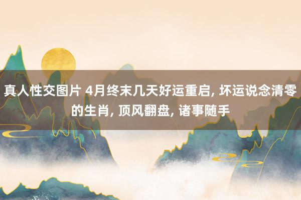 真人性交图片 4月终末几天好运重启, 坏运说念清零的生肖, 顶风翻盘, 诸事随手