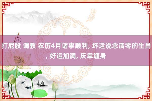 打屁股 调教 农历4月诸事顺利, 坏运说念清零的生肖, 好运加满, 庆幸缠身