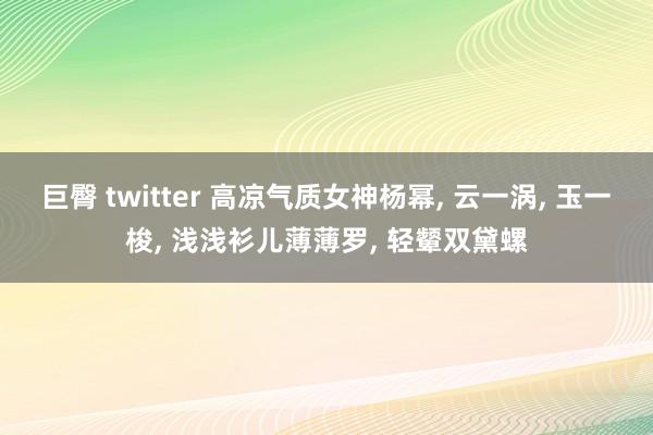 巨臀 twitter 高凉气质女神杨幂， 云一涡， 玉一梭， 浅浅衫儿薄薄罗， 轻颦双黛螺