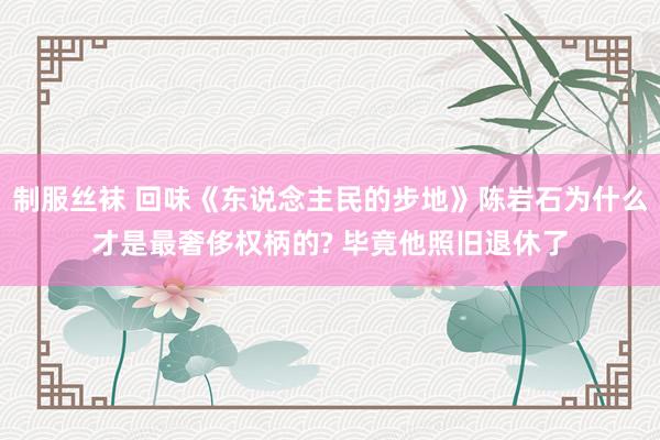 制服丝袜 回味《东说念主民的步地》陈岩石为什么才是最奢侈权柄的? 毕竟他照旧退休了