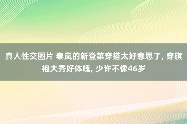 真人性交图片 秦岚的新登第穿搭太好意思了， 穿旗袍大秀好体魄， 少许不像46岁