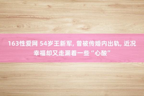 163性爱网 54岁王新军， 曾被传婚内出轨， 近况幸福却又走漏着一些“心酸”