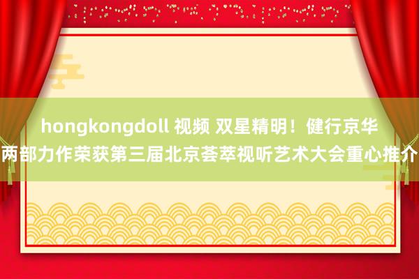 hongkongdoll 视频 双星精明！健行京华两部力作荣获第三届北京荟萃视听艺术大会重心推介
